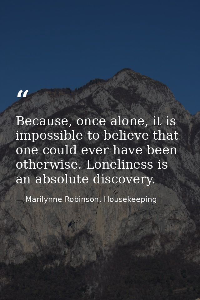 Because, once alone, it is impossible to believe that one could ever have been otherwise. Loneliness is an absolute disc — Marilynne Robinson, Housekeeping