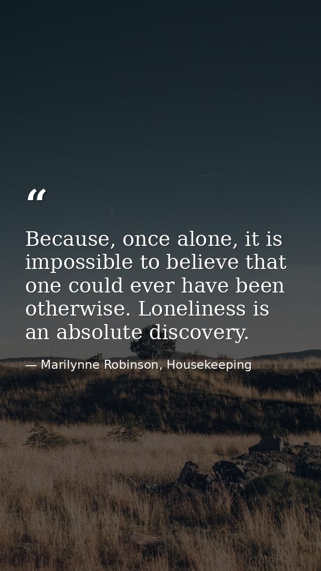 Because, once alone, it is impossible to believe that one could ever have been otherwise. Loneliness is an absolute disc — Marilynne Robinson, Housekeeping