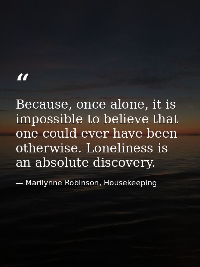 Because, once alone, it is impossible to believe that one could ever have been otherwise. Loneliness is an absolute disc — Marilynne Robinson, Housekeeping