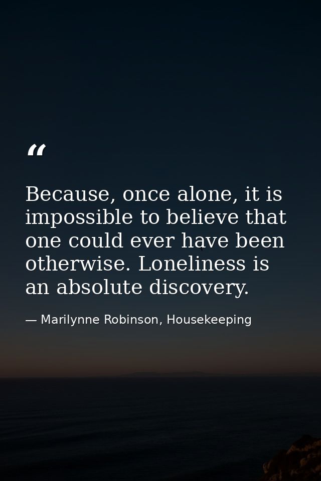Because, once alone, it is impossible to believe that one could ever have been otherwise. Loneliness is an absolute disc — Marilynne Robinson, Housekeeping