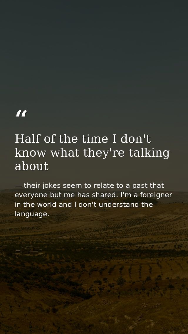 Half of the time I don't know what they're talking about — their jokes seem to relate to a past that everyone but me has shared. I'm a foreigner in the world and I don't understand the language.