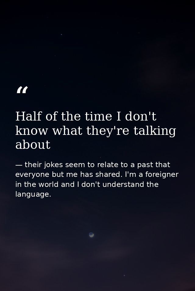 Half of the time I don't know what they're talking about — their jokes seem to relate to a past that everyone but me has shared. I'm a foreigner in the world and I don't understand the language.