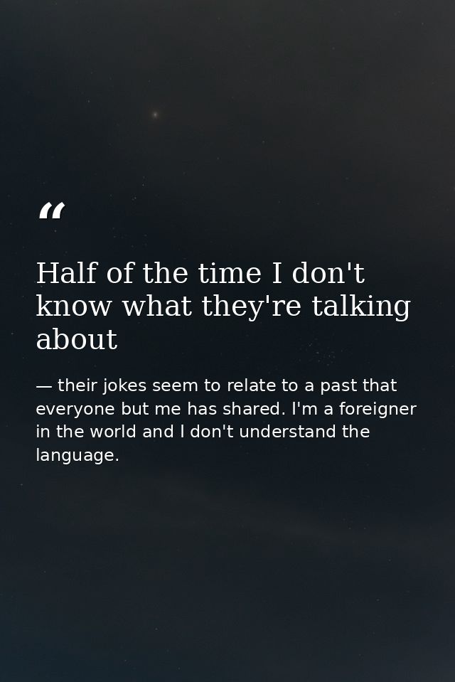 Half of the time I don't know what they're talking about — their jokes seem to relate to a past that everyone but me has shared. I'm a foreigner in the world and I don't understand the language.