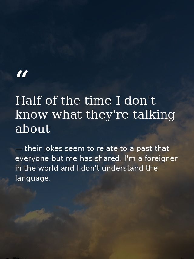 Half of the time I don't know what they're talking about — their jokes seem to relate to a past that everyone but me has shared. I'm a foreigner in the world and I don't understand the language.