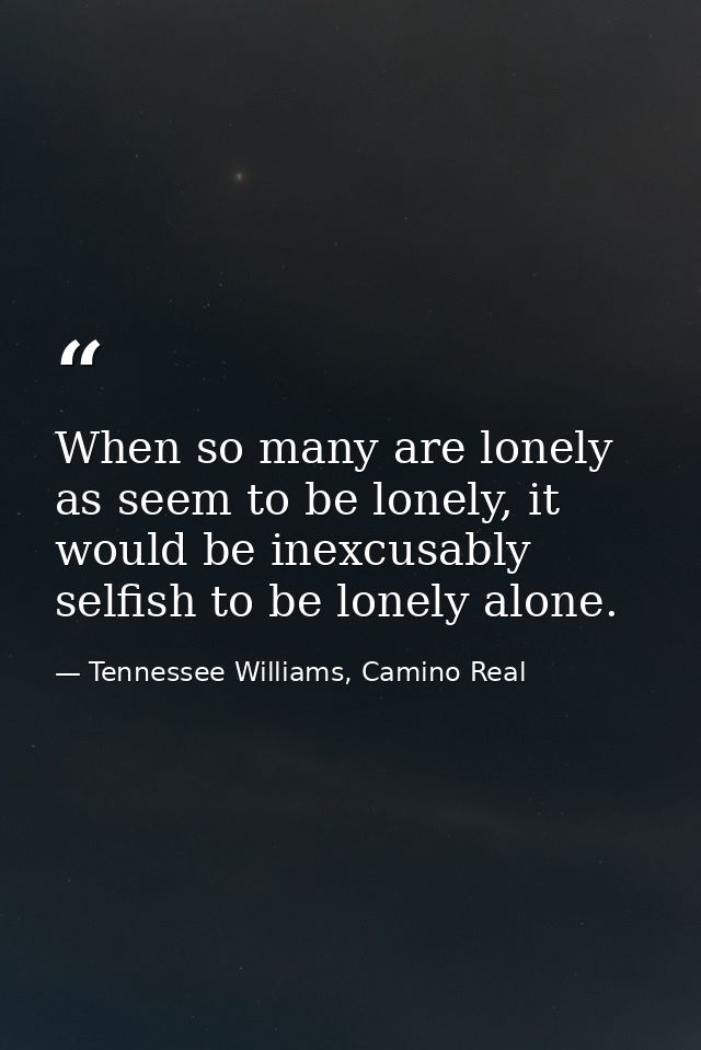 When so many are lonely as seem to be lonely, it would be inexcusably selfish to be lonely alone. — Tennessee Williams, Camino Real