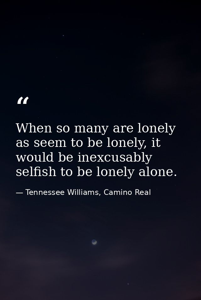 When so many are lonely as seem to be lonely, it would be inexcusably selfish to be lonely alone. — Tennessee Williams, Camino Real