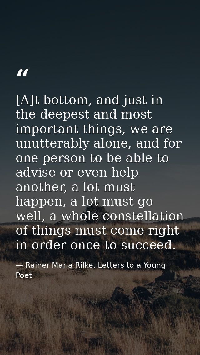 [A]t bottom, and just in the deepest and most important things, we are unutterably alone, and for one person to be able  — Rainer Maria Rilke, Letters to a Young Poet