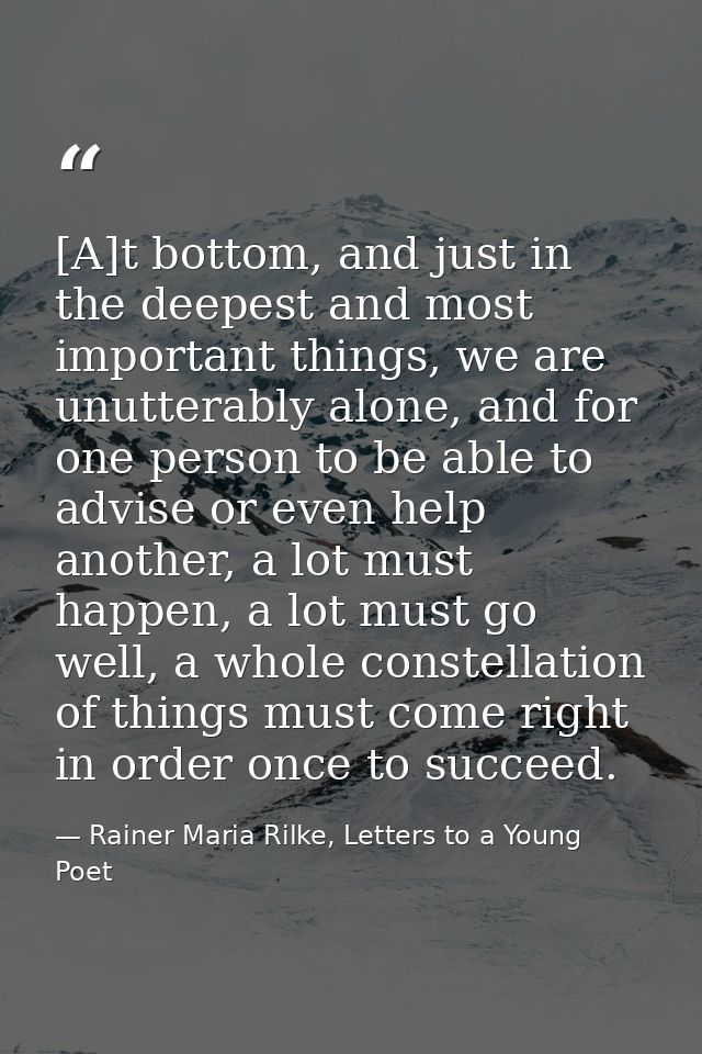 [A]t bottom, and just in the deepest and most important things, we are unutterably alone, and for one person to be able  — Rainer Maria Rilke, Letters to a Young Poet