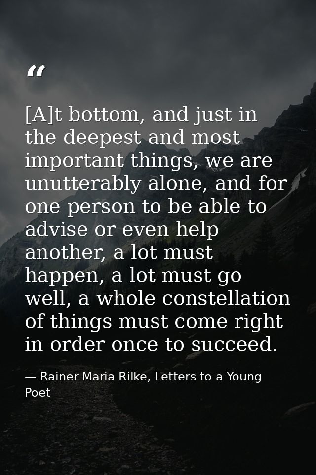 [A]t bottom, and just in the deepest and most important things, we are unutterably alone, and for one person to be able  — Rainer Maria Rilke, Letters to a Young Poet