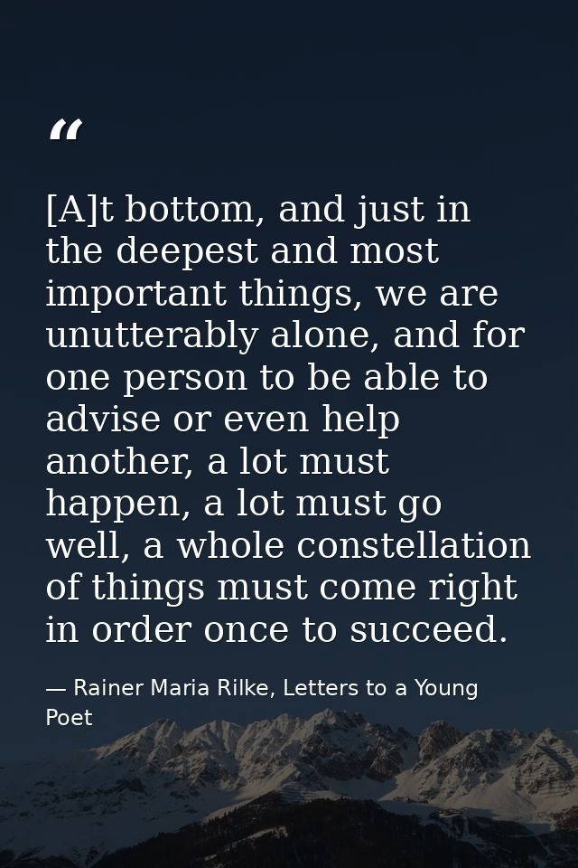 [A]t bottom, and just in the deepest and most important things, we are unutterably alone, and for one person to be able  — Rainer Maria Rilke, Letters to a Young Poet