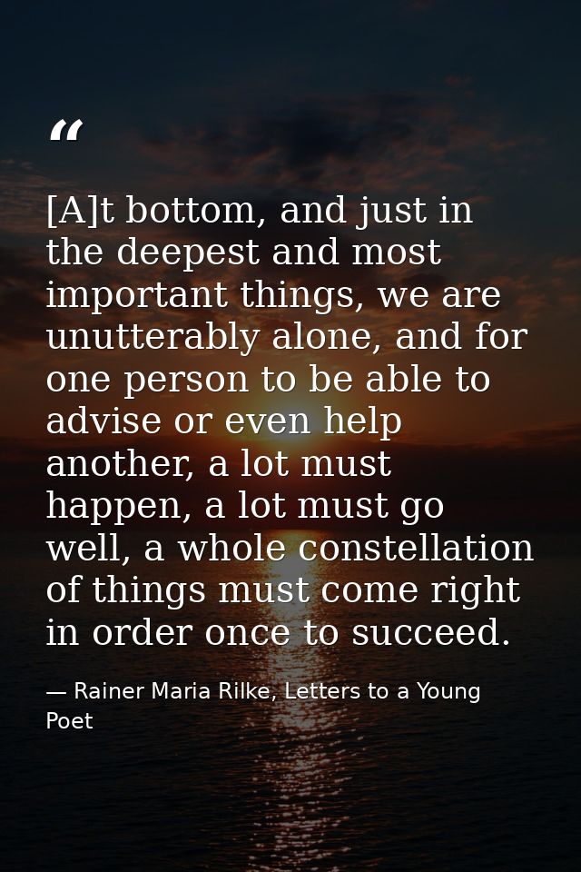 [A]t bottom, and just in the deepest and most important things, we are unutterably alone, and for one person to be able  — Rainer Maria Rilke, Letters to a Young Poet