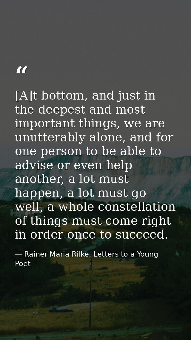 [A]t bottom, and just in the deepest and most important things, we are unutterably alone, and for one person to be able  — Rainer Maria Rilke, Letters to a Young Poet