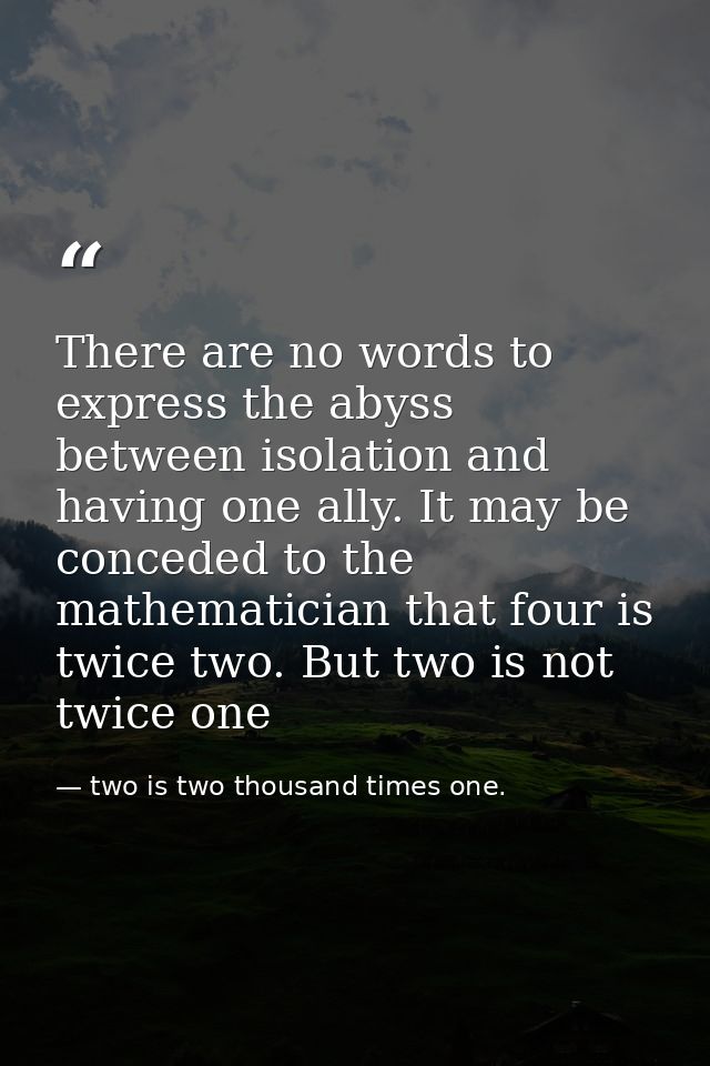 There are no words to express the abyss between isolation and having one ally. It may be conceded to the mathematician t — two is two thousand times one.