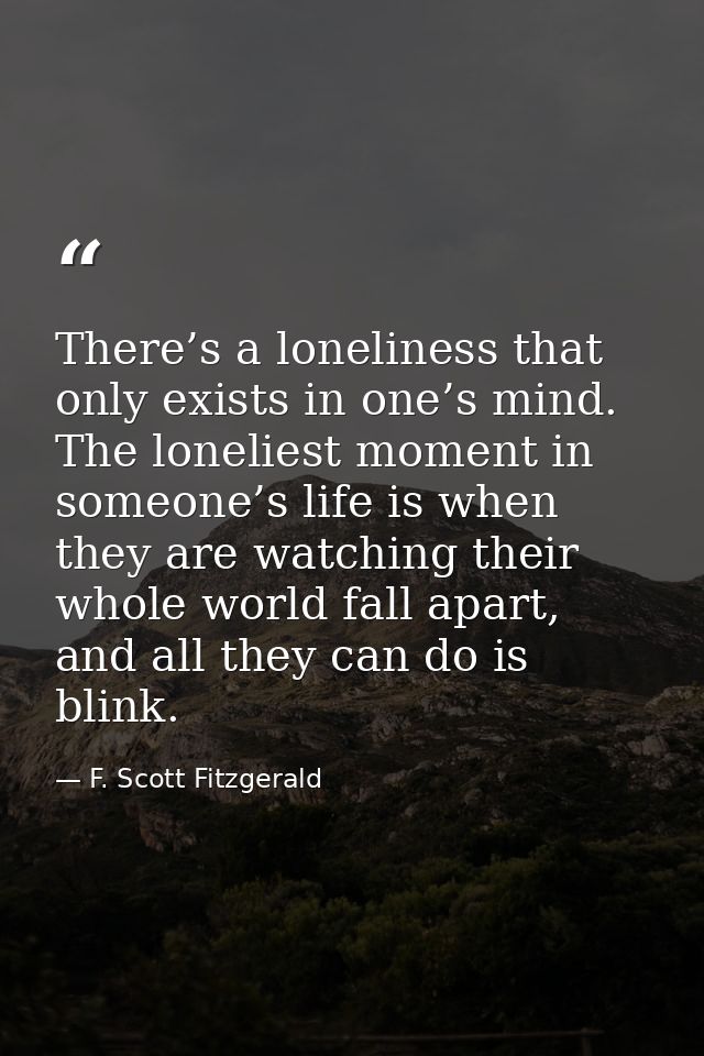 There’s a loneliness that only exists in one’s mind. The loneliest moment in someone’s life is when they are watching th — F. Scott Fitzgerald