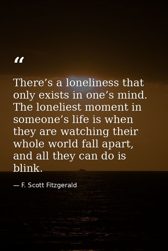 There’s a loneliness that only exists in one’s mind. The loneliest moment in someone’s life is when they are watching th — F. Scott Fitzgerald