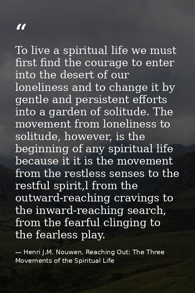 To live a spiritual life we must first find the courage to enter into the desert of our loneliness and to change it by g — Henri J.M. Nouwen, Reaching Out: The Three Movements of the Spiritual Life