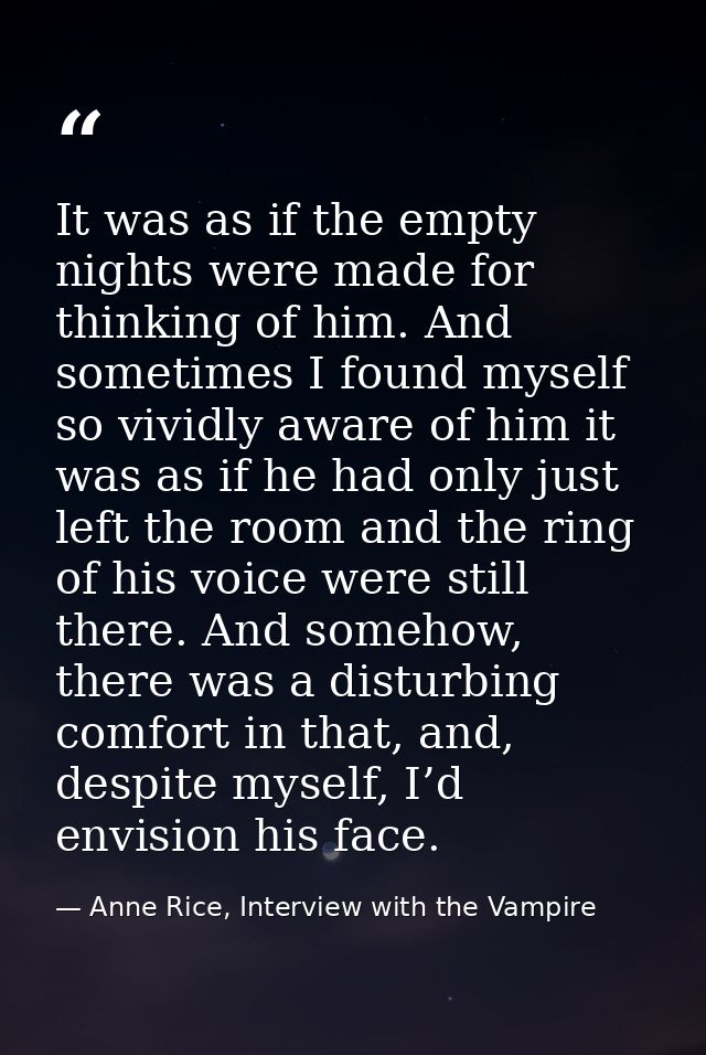 It was as if the empty nights were made for thinking of him. And sometimes I found myself so vividly aware of him it was — Anne Rice, Interview with the Vampire