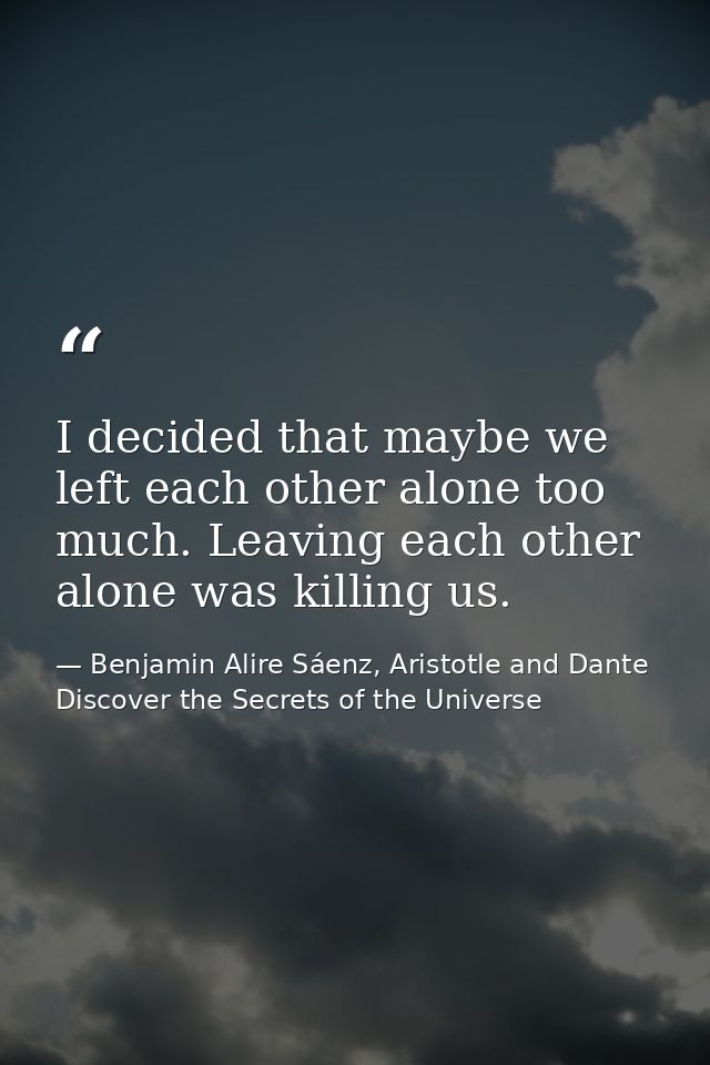 I decided that maybe we left each other alone too much. Leaving each other alone was killing us. — Benjamin Alire Sáenz, Aristotle and Dante Discover the Secrets of the Universe