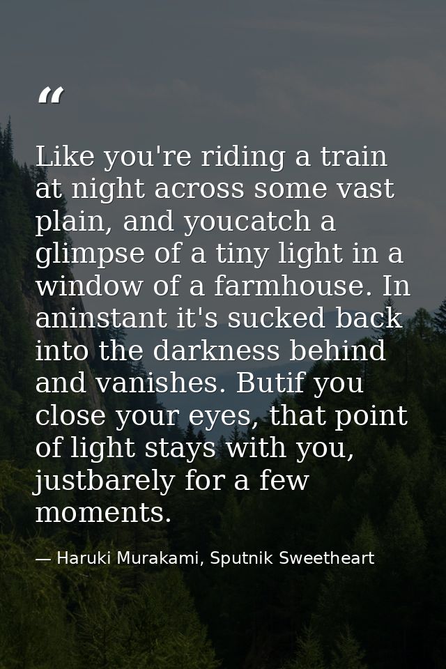 Like you're riding a train at night across some vast plain, and youcatch a glimpse of a tiny light in a window of a farm — Haruki Murakami, Sputnik Sweetheart