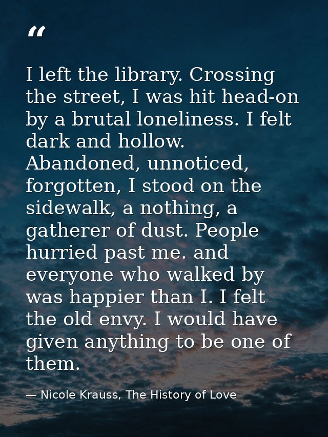 I left the library. Crossing the street, I was hit head-on by a brutal loneliness. I felt dark and hollow. Abandoned, un — Nicole Krauss, The History of Love
