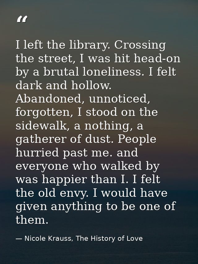 I left the library. Crossing the street, I was hit head-on by a brutal loneliness. I felt dark and hollow. Abandoned, un — Nicole Krauss, The History of Love