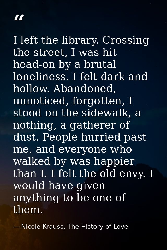 I left the library. Crossing the street, I was hit head-on by a brutal loneliness. I felt dark and hollow. Abandoned, un — Nicole Krauss, The History of Love