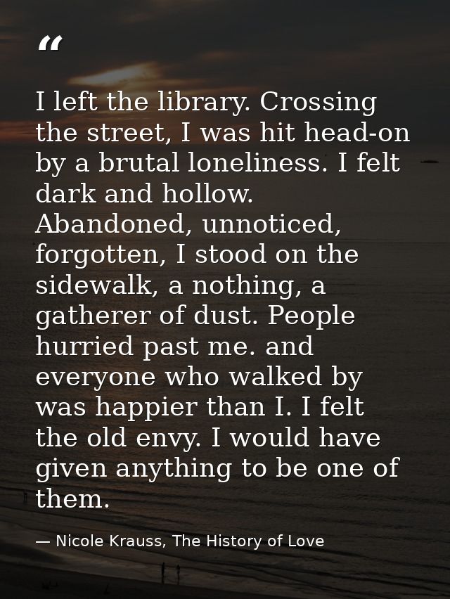 I left the library. Crossing the street, I was hit head-on by a brutal loneliness. I felt dark and hollow. Abandoned, un — Nicole Krauss, The History of Love