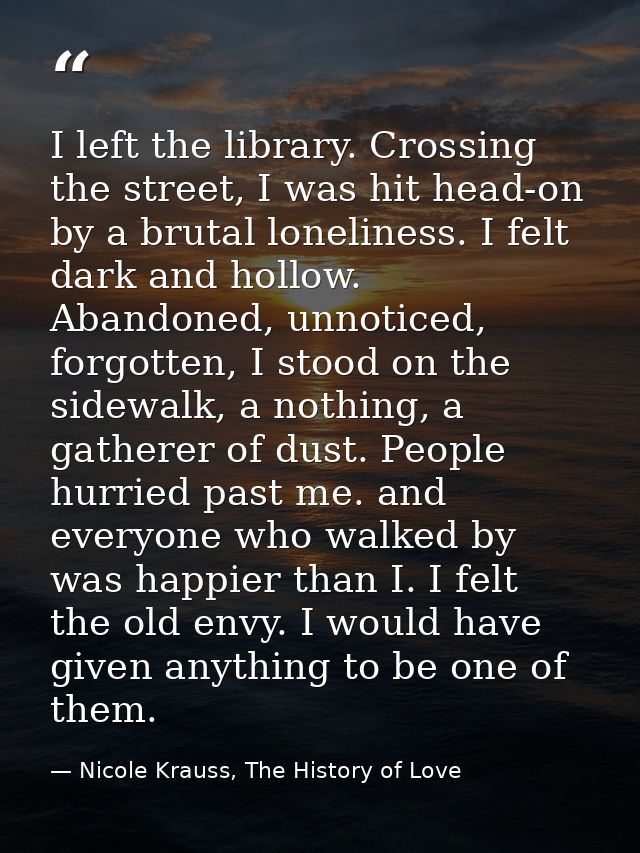 I left the library. Crossing the street, I was hit head-on by a brutal loneliness. I felt dark and hollow. Abandoned, un — Nicole Krauss, The History of Love