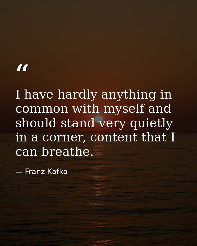 I have hardly anything in common with myself and should stand very quietly in a corner, content that I can breathe. — Franz Kafka
