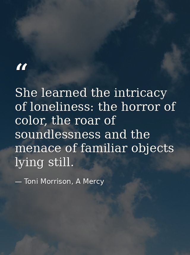 She learned the intricacy of loneliness: the horror of color, the roar of soundlessness and the menace of familiar objec — Toni Morrison, A Mercy