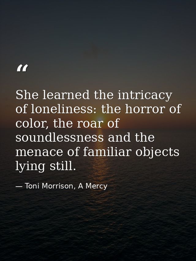 She learned the intricacy of loneliness: the horror of color, the roar of soundlessness and the menace of familiar objec — Toni Morrison, A Mercy