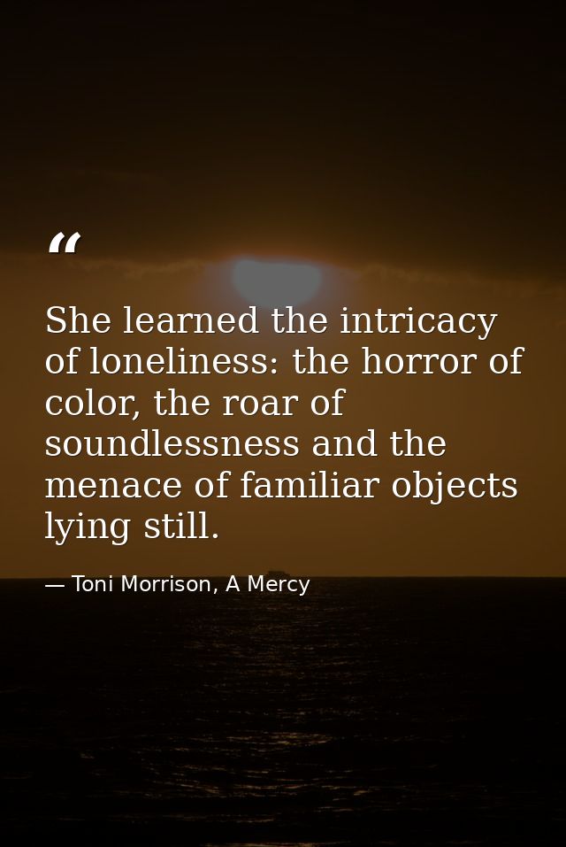 She learned the intricacy of loneliness: the horror of color, the roar of soundlessness and the menace of familiar objec — Toni Morrison, A Mercy