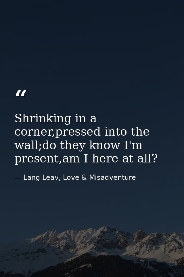 Shrinking in a corner,pressed into the wall;do they know I'm present,am I here at all? — Lang Leav, Love & Misadventure