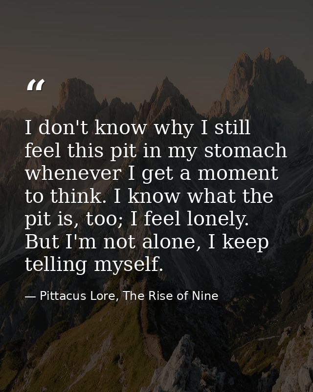 I don't know why I still feel this pit in my stomach whenever I get a moment to think. I know what the pit is, too; I fe — Pittacus Lore, The Rise of Nine