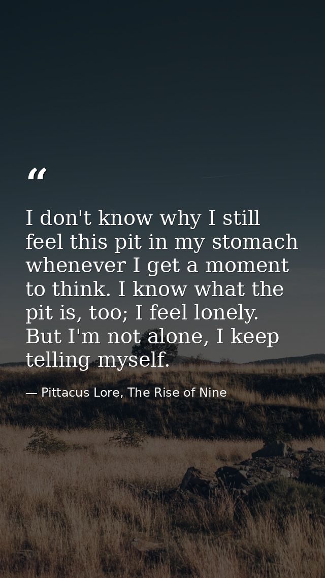 I don't know why I still feel this pit in my stomach whenever I get a moment to think. I know what the pit is, too; I fe — Pittacus Lore, The Rise of Nine