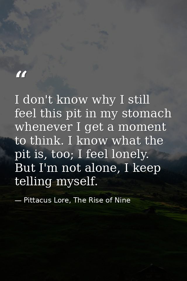 I don't know why I still feel this pit in my stomach whenever I get a moment to think. I know what the pit is, too; I fe — Pittacus Lore, The Rise of Nine