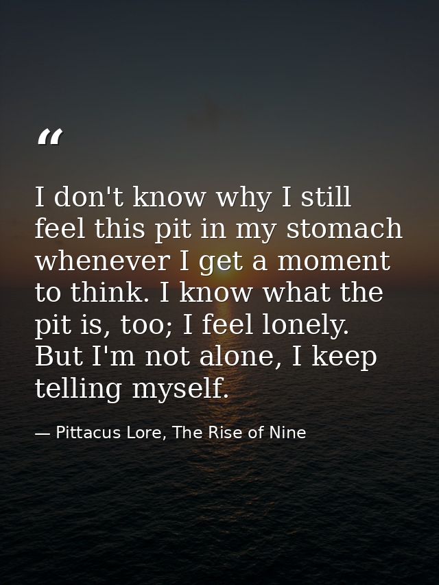 I don't know why I still feel this pit in my stomach whenever I get a moment to think. I know what the pit is, too; I fe — Pittacus Lore, The Rise of Nine