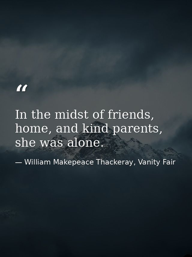 In the midst of friends, home, and kind parents, she was alone. — William Makepeace Thackeray, Vanity Fair