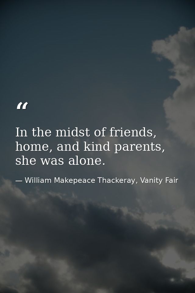 In the midst of friends, home, and kind parents, she was alone. — William Makepeace Thackeray, Vanity Fair