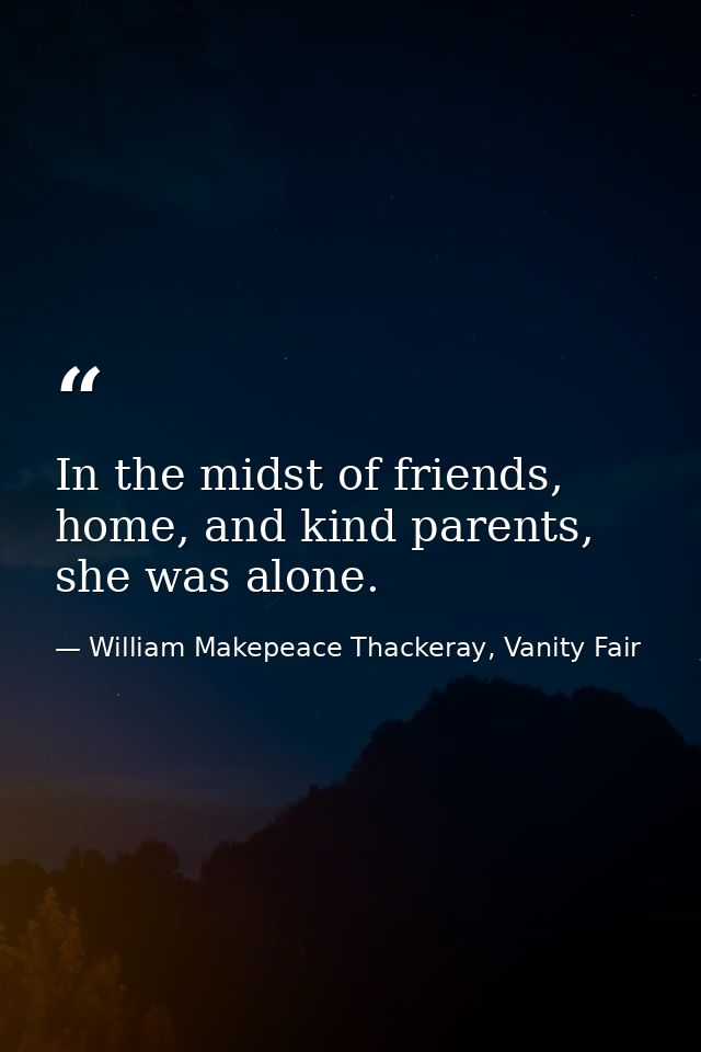 In the midst of friends, home, and kind parents, she was alone. — William Makepeace Thackeray, Vanity Fair