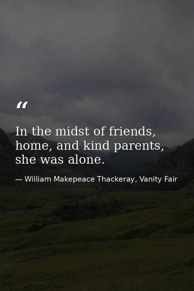 In the midst of friends, home, and kind parents, she was alone. — William Makepeace Thackeray, Vanity Fair