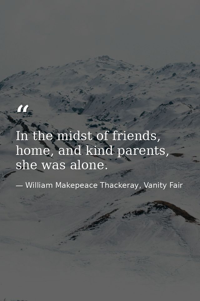 In the midst of friends, home, and kind parents, she was alone. — William Makepeace Thackeray, Vanity Fair