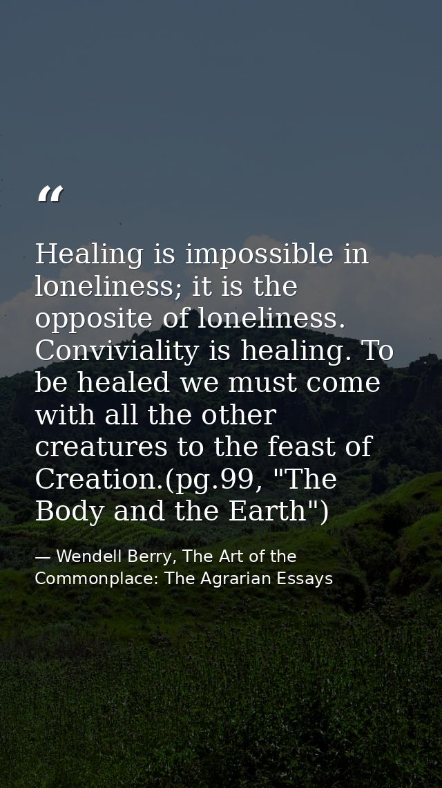 Healing is impossible in loneliness; it is the opposite of loneliness. Conviviality is healing. To be healed we must com — Wendell Berry, The Art of the Commonplace: The Agrarian Essays
