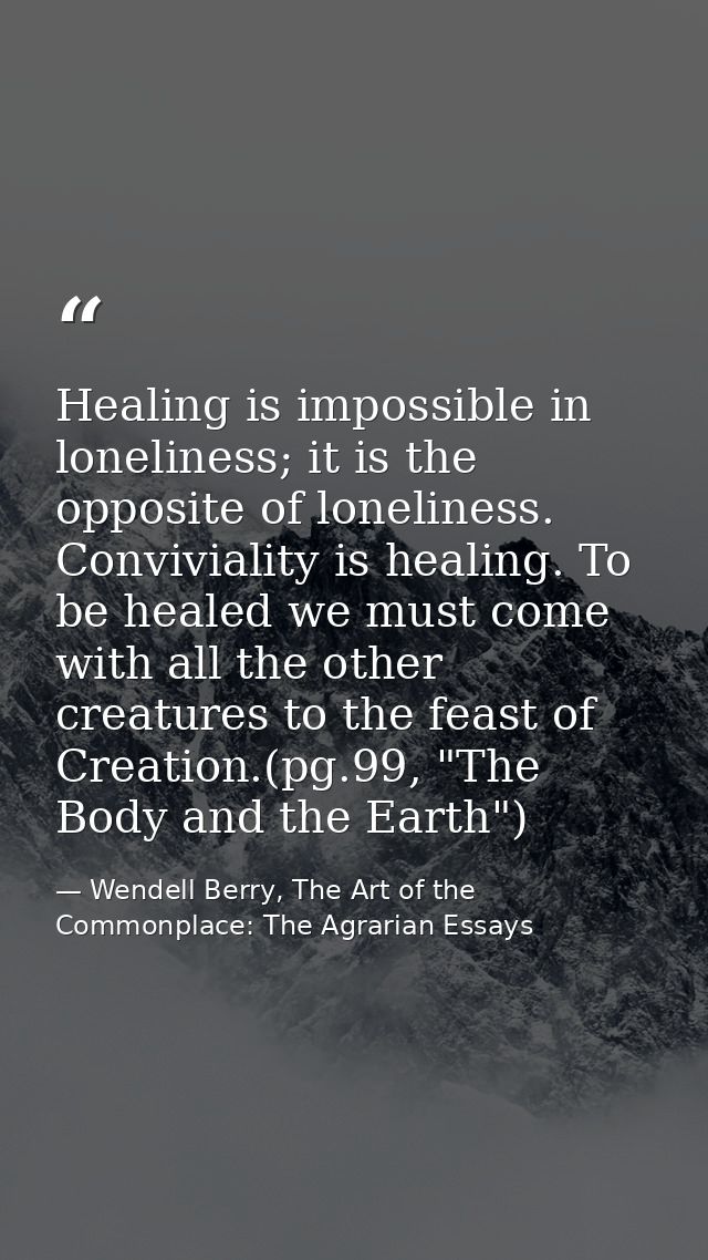 Healing is impossible in loneliness; it is the opposite of loneliness. Conviviality is healing. To be healed we must com — Wendell Berry, The Art of the Commonplace: The Agrarian Essays