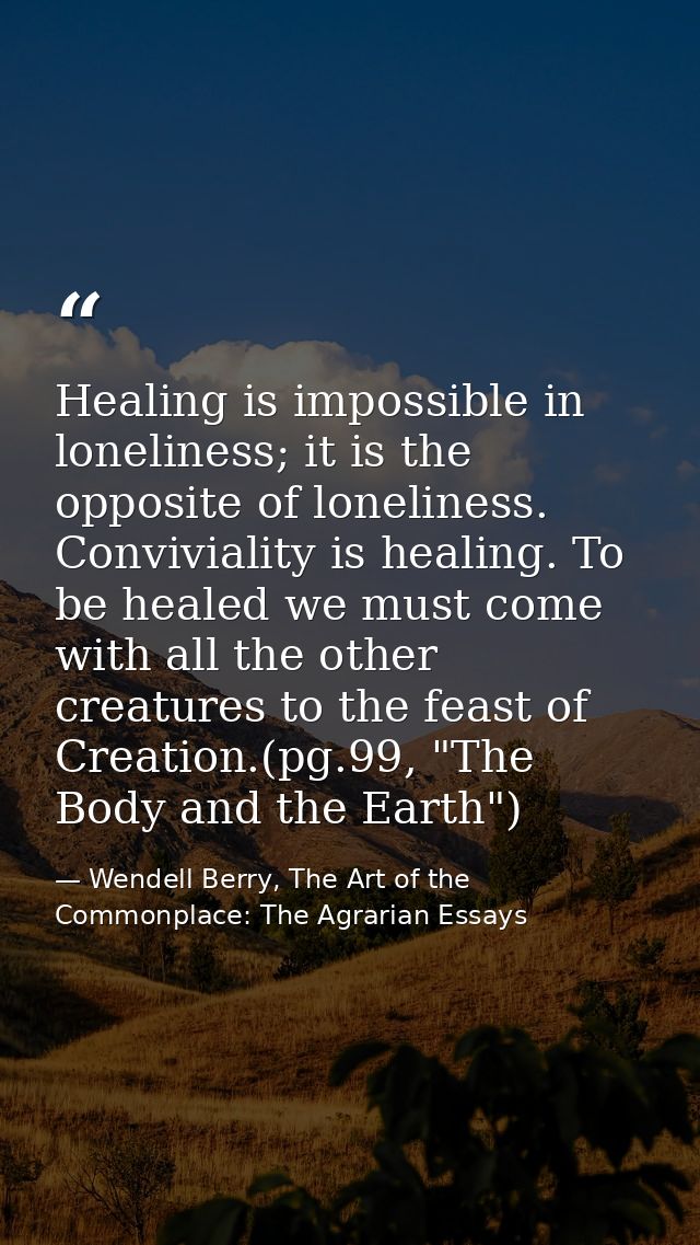 Healing is impossible in loneliness; it is the opposite of loneliness. Conviviality is healing. To be healed we must com — Wendell Berry, The Art of the Commonplace: The Agrarian Essays