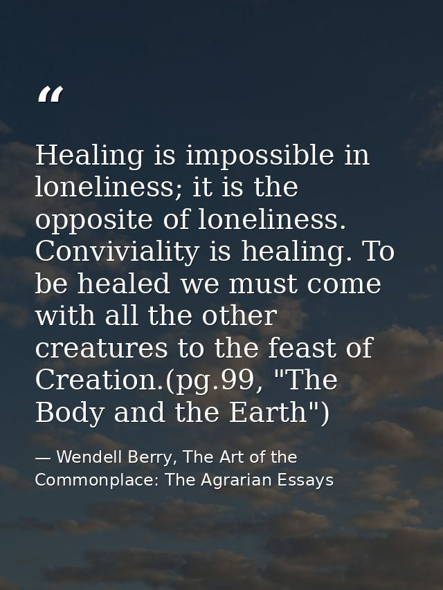Healing is impossible in loneliness; it is the opposite of loneliness. Conviviality is healing. To be healed we must com — Wendell Berry, The Art of the Commonplace: The Agrarian Essays