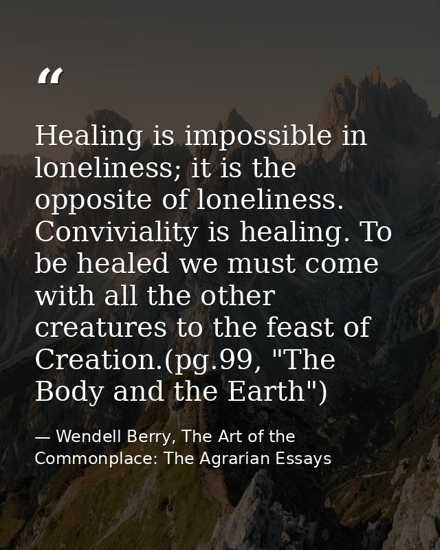 Healing is impossible in loneliness; it is the opposite of loneliness. Conviviality is healing. To be healed we must com — Wendell Berry, The Art of the Commonplace: The Agrarian Essays