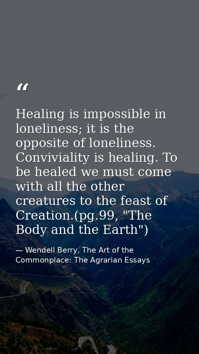 Healing is impossible in loneliness; it is the opposite of loneliness. Conviviality is healing. To be healed we must com — Wendell Berry, The Art of the Commonplace: The Agrarian Essays