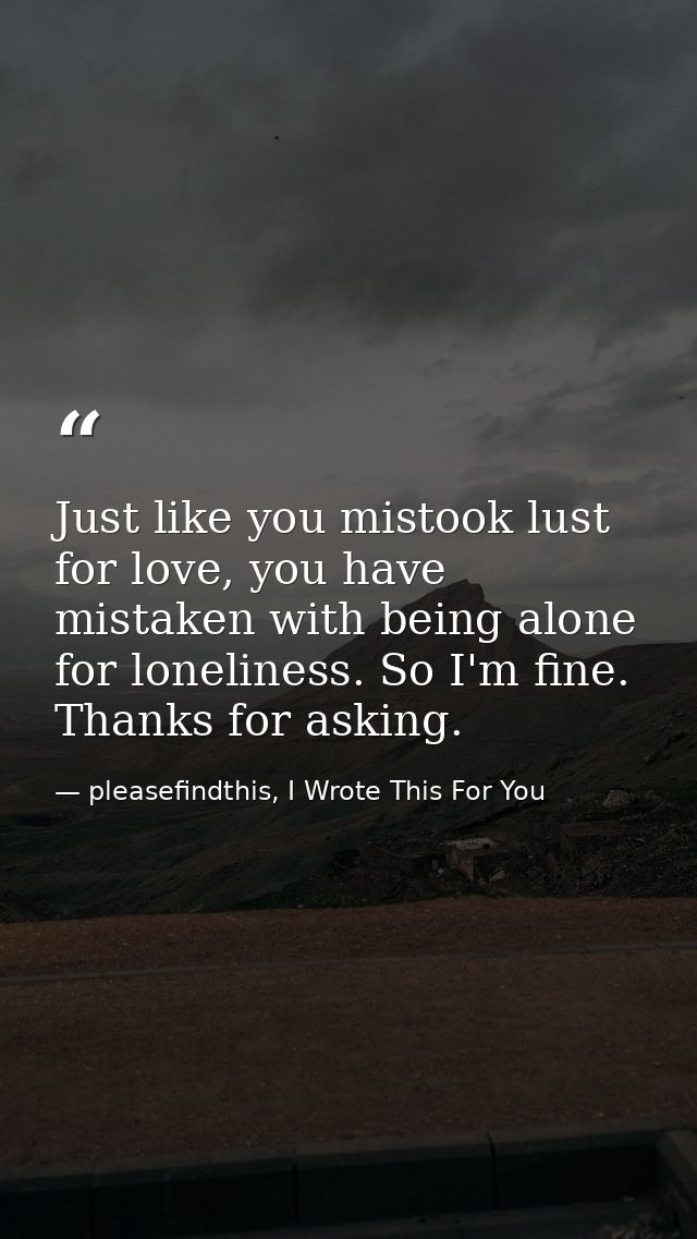 Just like you mistook lust for love, you have mistaken with being alone for loneliness. So I'm fine. Thanks for asking. — pleasefindthis, I Wrote This For You