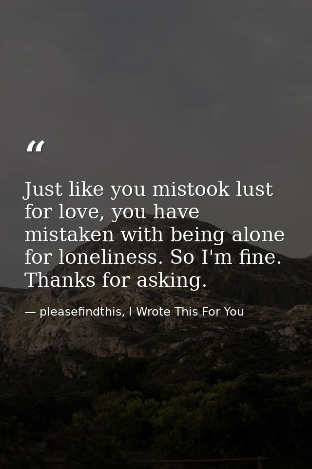 Just like you mistook lust for love, you have mistaken with being alone for loneliness. So I'm fine. Thanks for asking. — pleasefindthis, I Wrote This For You